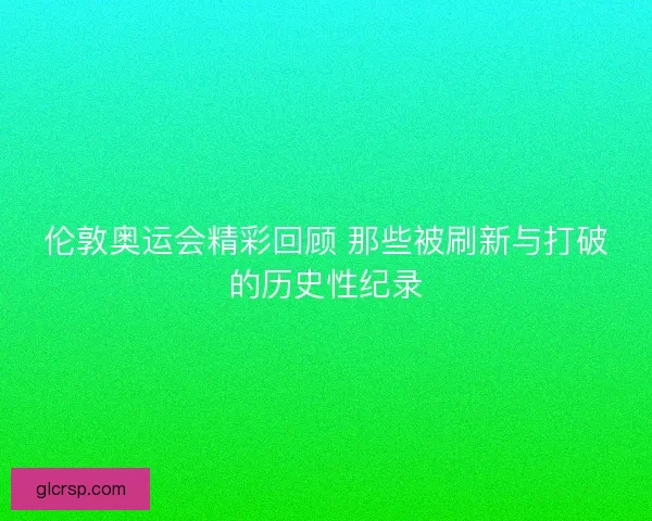 伦敦奥运会精彩回顾 那些被刷新与打破的历史性纪录
