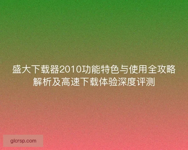 盛大下载器2010功能特色与使用全攻略解析及高速下载体验深度评测