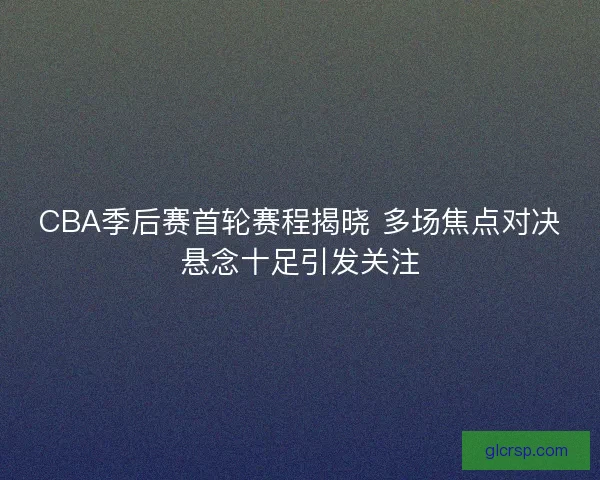 CBA季后赛首轮赛程揭晓 多场焦点对决悬念十足引发关注
