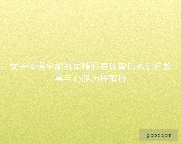 女子体操全能冠军精彩表现背后的训练故事与心路历程解析