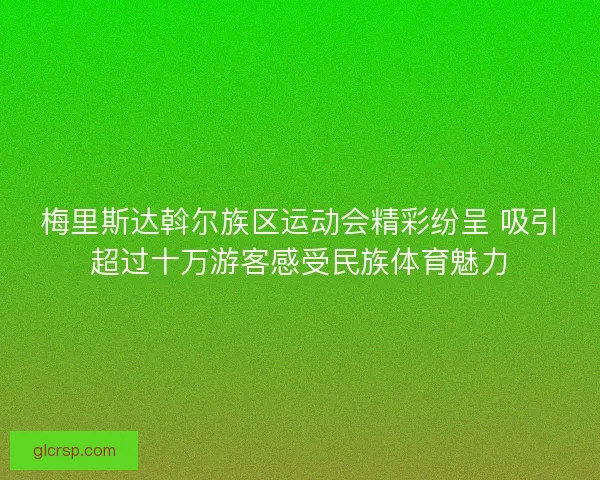 梅里斯达斡尔族区运动会精彩纷呈 吸引超过十万游客感受民族体育魅力