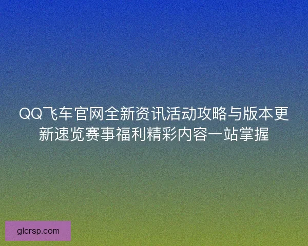 QQ飞车官网全新资讯活动攻略与版本更新速览赛事福利精彩内容一站掌握