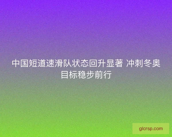 中国短道速滑队状态回升显著 冲刺冬奥目标稳步前行