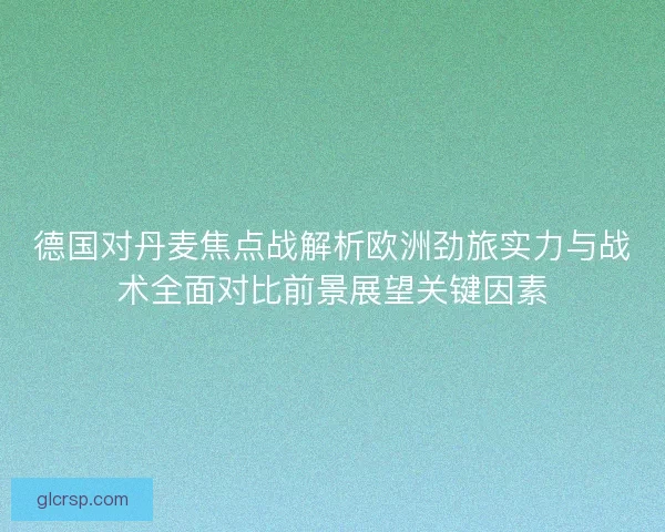 德国对丹麦焦点战解析欧洲劲旅实力与战术全面对比前景展望关键因素